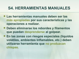 S4. HERRAMIENTAS MANUALES
   Las herramientas manuales deben ser las
    más apropiadas por sus características y las
    operaciones a realizar.
   Deben eliminarse los rebordes y filamentos
    que puedan desprenderse al golpear.
   En las zonas con riesgos especiales (líquidos
    volátiles, ambientes Inflamables, etc.) deben
    utilizarse herramienta que no produzcan
    chispas.
 
