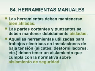 S4. HERRAMIENTAS MANUALES
 Las herramientas deben mantenerse
  bien afiladas.
 Las partes cortantes y punzantes se
  deben mantener debidamente aisladas.
 Aquellas herramientas utilizadas para
  trabajos eléctricos en instalaciones de
  baja tensión (alicates, destornilladores,
  etc.) deben tener un aislamiento que
  cumpla con la normativa sobre
  aislamiento de seguridad.
 
