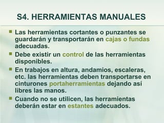 S4. HERRAMIENTAS MANUALES
   Las herramientas cortantes o punzantes se
    guardarán y transportarán en cajas o fundas
    adecuadas.
   Debe existir un control de las herramientas
    disponibles.
   En trabajos en altura, andamios, escaleras,
    etc. las herramientas deben transportarse en
    cinturones portaherramientas dejando así
    libres las manos.
   Cuando no se utilicen, las herramientas
    deberán estar en estantes adecuados.
 