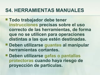 S4. HERRAMIENTAS MANUALES
 Todo trabajador debe tener
  instrucciones precisas sobre el uso
  correcto de las herramientas, de forma
  que no se utilicen para operaciones
  distintas a las que estén destinadas.
 Deben utilizarse guantes al manipular
  herramientas cortantes.
 Deben utilizarse gafas o pantallas
  protectoras cuando haya riesgo de
  proyección de partículas.
 