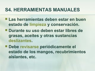 S4. HERRAMIENTAS MANUALES
 Las herramientas deben estar en buen
  estado de limpieza y conservación.
 Durante su uso deben estar libres de
  grasas, aceites y otras sustancias
  deslizantes.
 Debe revisarse periódicamente el
  estado de los mangos, recubrimientos
  aislantes, etc.
 