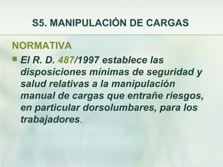 S5. MANIPULACIÓN DE CARGAS

NORMATIVA
 El R. D. 487/1997 establece las
  disposiciones mínimas de seguridad y
  salud relativas a la manipulación
  manual de cargas que entrañe riesgos,
  en particular dorsolumbares, para los
  trabajadores.
 
