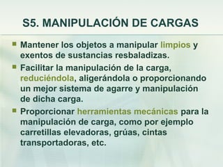 S5. MANIPULACIÓN DE CARGAS
   Mantener los objetos a manipular limpios y
    exentos de sustancias resbaladizas.
   Facilitar la manipulación de la carga,
    reduciéndola, aligerándola o proporcionando
    un mejor sistema de agarre y manipulación
    de dicha carga.
   Proporcionar herramientas mecánicas para la
    manipulación de carga, como por ejemplo
    carretillas elevadoras, grúas, cintas
    transportadoras, etc.
 