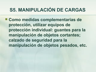 S5. MANIPULACIÓN DE CARGAS
   Como medidas complementarias de
    protección, utilizar equipos de
    protección individual: guantes para la
    manipulación de objetos cortantes;
    calzado de seguridad para la
    manipulación de objetos pesados, etc.
 