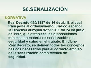 S6.SEÑALIZACIÓN
NORMATIVA
 Real Decreto 485/1997 de 14 de abril, el cual
 transpone al ordenamiento jurídico español
 la Directiva europea 92/58/CEE de 24 de junio
 de 1992, que establece las disposiciones
 mínimas en materia de señalización de
 seguridad y salud en el trabajo. En dicho
 Real Decreto, se definen todos los conceptos
 básicos necesarios para el correcto empleo
 de la señalización como técnica de
 seguridad.
 