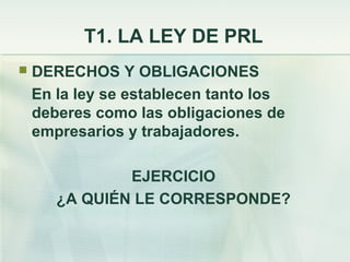 T1. LA LEY DE PRL
   DERECHOS Y OBLIGACIONES
    En la ley se establecen tanto los
    deberes como las obligaciones de
    empresarios y trabajadores.

               EJERCICIO
       ¿A QUIÉN LE CORRESPONDE?
 