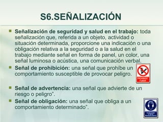 S6.SEÑALIZACIÓN
   Señalización de seguridad y salud en el trabajo: toda
    señalización que, referida a un objeto, actividad o
    situación determinada, proporcione una indicación o una
    obligación relativa a la seguridad o a la salud en el
    trabajo mediante señal en forma de panel, un color, una
    señal luminosa o acústica, una comunicación verbal.
   Señal de prohibición: una señal que prohíbe un
    comportamiento susceptible de provocar peligro.

   Señal de advertencia: una señal que advierte de un
    riesgo o peligro”.
   Señal de obligación: una señal que obliga a un
    comportamiento determinado”.
 