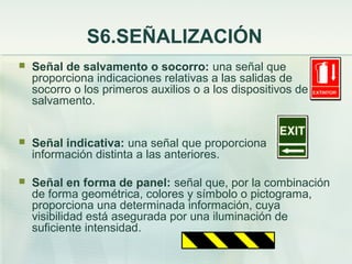 S6.SEÑALIZACIÓN
   Señal de salvamento o socorro: una señal que
    proporciona indicaciones relativas a las salidas de
    socorro o los primeros auxilios o a los dispositivos de
    salvamento.


   Señal indicativa: una señal que proporciona
    información distinta a las anteriores.

   Señal en forma de panel: señal que, por la combinación
    de forma geométrica, colores y símbolo o pictograma,
    proporciona una determinada información, cuya
    visibilidad está asegurada por una iluminación de
    suficiente intensidad.
 