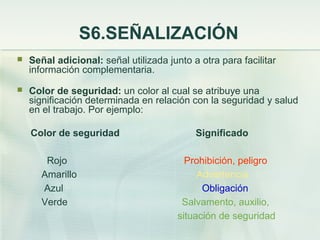 S6.SEÑALIZACIÓN
   Señal adicional: señal utilizada junto a otra para facilitar
    información complementaria.
   Color de seguridad: un color al cual se atribuye una
    significación determinada en relación con la seguridad y salud
    en el trabajo. Por ejemplo:

    Color de seguridad                      Significado

        Rojo                              Prohibición, peligro
       Amarillo                              Advertencia
       Azul                                   Obligación
       Verde                             Salvamento, auxilio,
                                        situación de seguridad
 