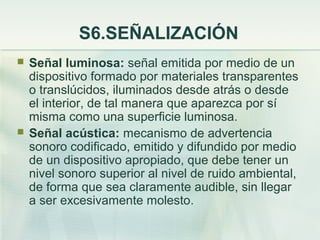 S6.SEÑALIZACIÓN
   Señal luminosa: señal emitida por medio de un
    dispositivo formado por materiales transparentes
    o translúcidos, iluminados desde atrás o desde
    el interior, de tal manera que aparezca por sí
    misma como una superficie luminosa.
   Señal acústica: mecanismo de advertencia
    sonoro codificado, emitido y difundido por medio
    de un dispositivo apropiado, que debe tener un
    nivel sonoro superior al nivel de ruido ambiental,
    de forma que sea claramente audible, sin llegar
    a ser excesivamente molesto.
 