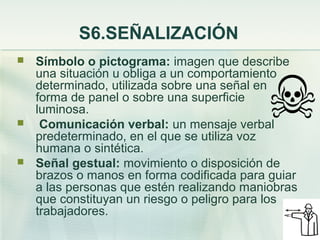 S6.SEÑALIZACIÓN
   Símbolo o pictograma: imagen que describe
    una situación u obliga a un comportamiento
    determinado, utilizada sobre una señal en
    forma de panel o sobre una superficie
    luminosa.
    Comunicación verbal: un mensaje verbal
    predeterminado, en el que se utiliza voz
    humana o sintética.
   Señal gestual: movimiento o disposición de
    brazos o manos en forma codificada para guiar
    a las personas que estén realizando maniobras
    que constituyan un riesgo o peligro para los
    trabajadores.
 