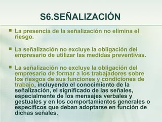 S6.SEÑALIZACIÓN
   La presencia de la señalización no elimina el
    riesgo.
   La señalización no excluye la obligación del
    empresario de utilizar las medidas preventivas.
   La señalización no excluye la obligación del
    empresario de formar a los trabajadores sobre
    los riesgos de sus funciones y condiciones de
    trabajo, incluyendo el conocimiento de la
    señalización, el significado de las señales,
    especialmente de los mensajes verbales y
    gestuales y en los comportamientos generales o
    específicos que deban adoptarse en función de
    dichas señales.
 