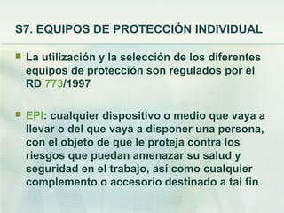 S7. EQUIPOS DE PROTECCIÓN INDIVIDUAL

   La utilización y la selección de los diferentes
    equipos de protección son regulados por el
    RD 773/1997

   EPI: cualquier dispositivo o medio que vaya a
    llevar o del que vaya a disponer una persona,
    con el objeto de que le proteja contra los
    riesgos que puedan amenazar su salud y
    seguridad en el trabajo, así como cualquier
    complemento o accesorio destinado a tal fin
 