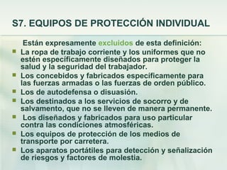 S7. EQUIPOS DE PROTECCIÓN INDIVIDUAL

     Están expresamente excluidos de esta definición:
   La ropa de trabajo corriente y los uniformes que no
    estén específicamente diseñados para proteger la
    salud y la seguridad del trabajador.
   Los concebidos y fabricados específicamente para
    las fuerzas armadas o las fuerzas de orden público.
   Los de autodefensa o disuasión.
   Los destinados a los servicios de socorro y de
    salvamento, que no se lleven de manera permanente.
    Los diseñados y fabricados para uso particular
    contra las condiciones atmosféricas.
   Los equipos de protección de los medios de
    transporte por carretera.
   Los aparatos portátiles para detección y señalización
    de riesgos y factores de molestia.
 