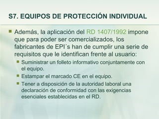 S7. EQUIPOS DE PROTECCIÓN INDIVIDUAL

   Además, la aplicación del RD 1407/1992 impone
    que para poder ser comercializados, los
    fabricantes de EPI´s han de cumplir una serie de
    requisitos que le identifican frente al usuario:
       Suministrar un folleto informativo conjuntamente con
        el equipo.
       Estampar el marcado CE en el equipo.
       Tener a disposición de la autoridad laboral una
        declaración de conformidad con las exigencias
        esenciales establecidas en el RD.
 