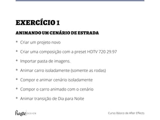 Curso Básico de After Effects
Exercício1
Animando um cenário de estrada
*	 Criar um projeto novo
*	 Criar uma composição com a preset HDTV 720 29.97
*	 Importar pasta de imagens.
*	 Animar carro isoladamente (somente as rodas)
*	 Compor e animar cenário isoladamente
*	 Compor o carro animado com o cenário
*	 Animar transição de Dia para Noite
 