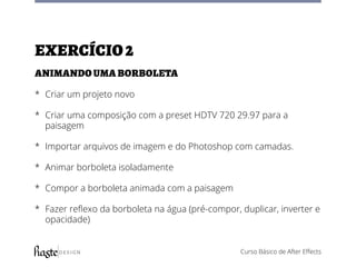 Curso Básico de After Effects
Exercício2
Animando uma borboleta
*	 Criar um projeto novo
*	 Criar uma composição com a preset HDTV 720 29.97 para a
paisagem
*	 Importar arquivos de imagem e do Photoshop com camadas.
*	 Animar borboleta isoladamente
*	 Compor a borboleta animada com a paisagem
*	 Fazer reflexo da borboleta na água (pré-compor, duplicar, inverter e
opacidade)
 