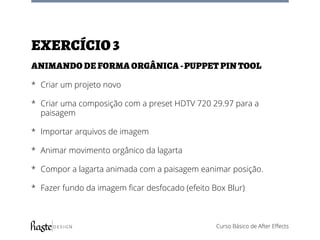 Curso Básico de After Effects
Exercício3
Animando de forma orgânica -puppet pin tool
*	 Criar um projeto novo
*	 Criar uma composição com a preset HDTV 720 29.97 para a
paisagem
*	 Importar arquivos de imagem
*	 Animar movimento orgânico da lagarta
*	 Compor a lagarta animada com a paisagem eanimar posição.
*	 Fazer fundo da imagem ficar desfocado (efeito Box Blur)
 