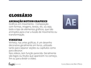 Curso Básico de After Effects
Glossário
Animação motion graphics
Gráficos em movimento - Composição
com formas, imagens, textos, etc, ou seja,
todo o tipo de elementos gráficos, que são
animados para criar a ilusão de movimento ou
transformação.
Vinhetas
Vinheta, nas artes gráficas, é um desenho
decorativo geralmente em livros, utilizado
tanto para separar seções ou capítulos como
para decorar.
Nos vídeos, tem função parecida. Geralmente
são logos ou títulos que aparecem no começo,
fim ou para dividir o vídeo.
 