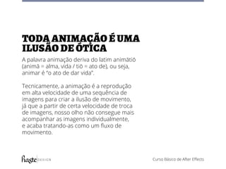 Curso Básico de After Effects
toda animação é uma
ilusão de ótica
A palavra animação deriva do latim animātiō
(animā = alma, vida / tiō = ato de), ou seja,
animar é “o ato de dar vida”.
Tecnicamente, a animação é a reprodução
em alta velocidade de uma sequência de
imagens para criar a ilusão de movimento,
já que a partir de certa velocidade de troca
de imagens, nosso olho não consegue mais
acompanhar as imagens individualmente,
e acaba tratando-as como um fluxo de
movimento.
 