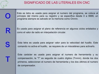SIGNIFICADO DE LAS LITERALES EN CNC


Esta es letra es usada para asignar el numero del programa, se coloca al
principio del mismo para su registro y se especifica desde 0 a 9999, un
programa siempre es salvado en la memoria como Onnnn.



Es usada para asignar el plano de referencia en algunos ciclos enlatados y
como el valor de radio en interpelación circular.



Esta letra es usada para asignar valor para la velocidad del husillo. Este
comando no activa el husillo, se requiere de un misceláneo para activarlo.


Este carácter es usada para asignar el numero de herramienta y su
compensación, la “T” es seguida de cuatro dígitos (Tnnnn), donde los dos
primeros, seleccionan el numero de herramienta y los dos últimos el numero
de compensador.
 