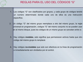 REGLAS PARA EL USO DEL CÓDIGOS “G”


1. Los códigos “G” son clasificados por grupos, y cada grupo de códigos tendrá
    un numero determinado donde cada uno de ellos es una instrucción
    especifica.

2. Un código “G” del mismo grupo reemplaza a otro del mismo grupo, la regla
   universal en programación, códigos “G” del mismo conjunto no se pueden usar
   en el mismo bloque, pues los códigos de un mismo grupo se cancelan entre sí.


3. Hay códigos modales, esto significa que permanecen activos hasta que otro
    código del mismo grupo lo remplacé.


4. Hay códigos no-modales que solo son efectivos en la línea de programación
    e inmediatamente son olvidados por el control.
 