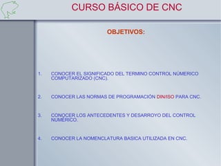 CURSO BÁSICO DE CNC

                        OBJETIVOS:




1.   CONOCER EL SIGNIFICADO DEL TERMINO CONTROL NÚMERICO
     COMPUTARIZADO (CNC).


2.   CONOCER LAS NORMAS DE PROGRAMACIÓN DIN/ISO PARA CNC.


3.   CONOCER LOS ANTECEDENTES Y DESARROYO DEL CONTROL
     NUMÉRICO.


4.   CONOCER LA NOMENCLATURA BASICA UTILIZADA EN CNC.
 