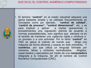 QUE ES EL EL CONTROL NUMÉRICO COMPUTARIZADO




• El termino “control” en el medio industrial adquiere una
  gama bastante amplia y es utilizado frecuentemente en
  conceptos como por ejemplo, “control de calidad”,
  “control de proceso”, “control dimensional”, etc. y es
  para implicar y aplicar       a ciertas operaciones o
  procedimientos una regulación estricta de acuerdo a
  normas preestablecidas, esto significa que siempre va en
  el sentido de mantener una vigilancia rígida y continua a
  un proceso o a una actividad. Por lo tanto “control” en
  CNC se aplica al método de mando que            dirige una
  máquina de forma eficiente y exacta en todo momento. Y
  numérico, por que utiliza un lenguaje formado por
  números, letras y símbolos normalizados,          dirigidos,
  supervisados y ejecutados por medio de una computadora
  integrada a la máquina, de ahí el nombre de Control
  Numérico Computarizado (CNC).
 