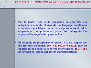 QUE ES EL EL CONTROL NUMÉRICO COMPUTARIZADO




• Por lo tanto, CNC es la operación de controlar una
  máquina, mediante el uso de un lenguaje codificado,
  compuesto por letras, números y signos normalizados,
  empleando computadoras para su interpretación,
  supervisión, regulación y ejecución.


• El lenguaje de programación para CNC, es regido por
  las Normas alemanas DIN No. 66024 y 66025, que en
  contenido es similar a la norma internacional ISO 1056
  (Internacional Organization for Standardization).
 