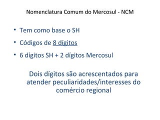 Nomenclatura Comum do Mercosul - NCM
• Tem como base o SH
• Códigos de 8 dígitos
• 6 dígitos SH + 2 dígitos Mercosul
Dois dígitos são acrescentados para
atender peculiaridades/interesses do
comércio regional
 