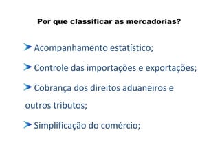 Por que classificar as mercadorias?
Acompanhamento estatístico;
Controle das importações e exportações;
Cobrança dos direitos aduaneiros e
outros tributos;
Simplificação do comércio;
 