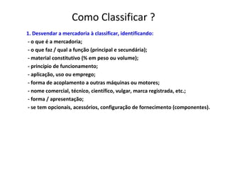 Como Classificar ?
1. Desvendar a mercadoria à classificar, identificando:
- o que é a mercadoria;
- o que faz / qual a função (principal e secundária);
- material constitutivo (% em peso ou volume);
- princípio de funcionamento;
- aplicação, uso ou emprego;
- forma de acoplamento a outras máquinas ou motores;
- nome comercial, técnico, científico, vulgar, marca registrada, etc.;
- forma / apresentação;
- se tem opcionais, acessórios, configuração de fornecimento (componentes).
 
