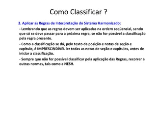 Como Classificar ?
2. Aplicar as Regras de Interpretação do Sistema Harmonizado:
- Lembrando que as regras devem ser aplicadas na ordem seqüencial, sendo
que só se deve passar para a próxima regra, se não for possível a classificação
pela regra presente.
- Como a classificação se dá, pelo texto da posição e notas de seção e
capítulo, é IMPRESCINDÍVEL ler todas as notas de seção e capítulos, antes de
iniciar a classificação.
- Sempre que não for possível classificar pela aplicação das Regras, recorrer a
outras normas, tais como a NESH.
 