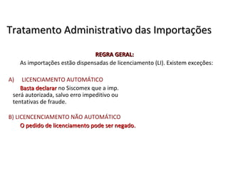 Tratamento Administrativo das ImportaçõesTratamento Administrativo das Importações
REGRA GERAL:REGRA GERAL:
As importações estão dispensadas de licenciamento (LI). Existem exceções:
A) LICENCIAMENTO AUTOMÁTICO
Basta declararBasta declarar no Siscomex que a imp.
será autorizada, salvo erro impeditivo ou
tentativas de fraude.
B) LICENCENCIAMENTO NÃO AUTOMÁTICO
O pedido de licenciamento pode ser negadoO pedido de licenciamento pode ser negado..
 