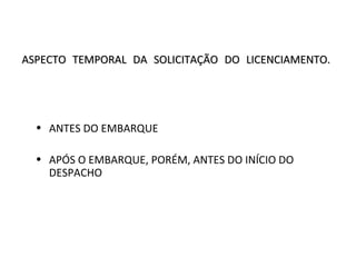 ASPECTO TEMPORAL DA SOLICITAÇÃO DO LICENCIAMENTO.ASPECTO TEMPORAL DA SOLICITAÇÃO DO LICENCIAMENTO.
• ANTES DO EMBARQUE
• APÓS O EMBARQUE, PORÉM, ANTES DO INÍCIO DO
DESPACHO
 