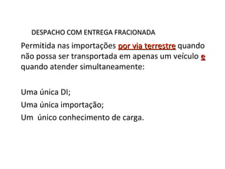 DESPACHO COM ENTREGA FRACIONADADESPACHO COM ENTREGA FRACIONADA
Permitida nas importações por via terrestrepor via terrestre quando
não possa ser transportada em apenas um veículo ee
quando atender simultaneamente:
Uma única DI;
Uma única importação;
Um único conhecimento de carga.
 