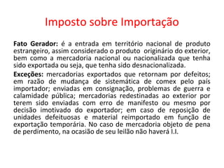 Imposto sobre Importação
Fato Gerador: é a entrada em território nacional de produto
estrangeiro, assim considerado o produto originário do exterior,
bem como a mercadoria nacional ou nacionalizada que tenha
sido exportada ou seja, que tenha sido desnacionalizada.
Exceções: mercadorias exportados que retornam por defeitos;
em razão de mudança de sistemática de comex pelo país
importador; enviadas em consignação, problemas de guerra e
calamidade pública; mercadorias redestinadas ao exterior por
terem sido enviadas com erro de manifesto ou mesmo por
decisão imotivado do exportador; em caso de reposição de
unidades defeituosas e material reimportado em função de
exportação temporária. No caso de mercadoria objeto de pena
de perdimento, na ocasião de seu leilão não haverá I.I.
 
