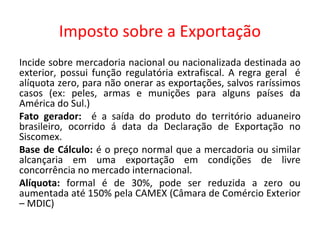 Imposto sobre a Exportação
Incide sobre mercadoria nacional ou nacionalizada destinada ao
exterior, possui função regulatória extrafiscal. A regra geral é
alíquota zero, para não onerar as exportações, salvos raríssimos
casos (ex: peles, armas e munições para alguns países da
América do Sul.)
Fato gerador: é a saída do produto do território aduaneiro
brasileiro, ocorrido á data da Declaração de Exportação no
Siscomex.
Base de Cálculo: é o preço normal que a mercadoria ou similar
alcançaria em uma exportação em condições de livre
concorrência no mercado internacional.
Alíquota: formal é de 30%, pode ser reduzida a zero ou
aumentada até 150% pela CAMEX (Câmara de Comércio Exterior
– MDIC)
 