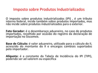 Imposto sobre Produtos Industrializados
O imposto sobre produtos industrializados (IPI) , é um tributo
interno federal, incide também sobre produtos importados, mas
não incide sobre produtos industrializados para o exterior.
Fato Gerador: é o desembaraço aduaneiro, no caso de produtos
importados, recolhido por ocasião do registro da declaração de
importação no Siscomex.
Base de Cálculo: é valor aduaneiro, utilizado para o cálculo do II,
acrescido do montante do II e encargos cambiais suportados
pelo importador.
Alíquota: é a constante da Tabela de Incidência do IPI (TIPI),
podendo ser ad valorem ou específica
 