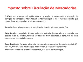 Imposto sobre Circulação de Mercadorias
O ICMS, imposto estadual, incide sobre a circulação de mercadorias e prestação de
serviços de transporte interestadual e intermunicipal e de comunicação,ainda que
operações e as prestações se iniciem no exterior.
Também é um tributo interno, e também não deve incidir nas exportações.
Fato Gerador: vinculado á importação, é a entrada de mercadoria importada, por
pessoa física ou jurídica,inclusive se tratar de bem destinado a consumo ou ativo
permanente do estabelecimento.
Base de Cálculo, é o valor aduaneiro da mercadoria, acrescido do montante do II, IPI,
IOF, PIS, COFINS, taxa de utilização do Siscomex, é calculado “por dentro”
Alíquota: é fixada em lei ordinária estadual, nos casos de importação.
 