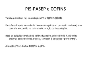 PIS-PASEP e COFINS
Também incidem nas importações PIS e COFINS (2004).
Fato Gerador: é a entrada de bens estrangeiros no território nacional, e se
considera ocorrido na data da declaração da importação.
Base de cálculo: consiste no valor aduaneiro, acrescido do ICMS e das
próprias contribuições, ou seja, também é calculado “por dentro”.
Alíquota: PIS : 1,65% e COFINS: 7,60%.
 