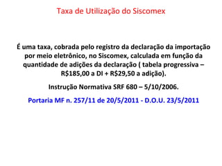 Taxa de Utilização do Siscomex
É uma taxa, cobrada pelo registro da declaração da importação
por meio eletrônico, no Siscomex, calculada em função da
quantidade de adições da declaração ( tabela progressiva –
R$185,00 a DI + R$29,50 a adição).
Instrução Normativa SRF 680 – 5/10/2006.
Portaria MF n. 257/11 de 20/5/2011 - D.O.U. 23/5/2011
 