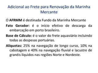 Adicional ao Frete para Renovação da Marinha
Mercante
O AFRMM é destinada Fundo da Marinha Mercante
Fato Gerador: é o início efetivo de descarga da
embarcação em porto brasileiro.
Base de Cálculo: é o valor do frete aquaviário incluindo
todas as despesas portuárias.
Alíquotas: 25% na navegação de longo curso, 10% na
cabotagem e 40% na navegação fluvial e lacustre de
granéis líquidos nas regiões Norte e Nordeste.
 