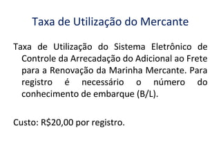 Taxa de Utilização do Mercante
Taxa de Utilização do Sistema Eletrônico de
Controle da Arrecadação do Adicional ao Frete
para a Renovação da Marinha Mercante. Para
registro é necessário o número do
conhecimento de embarque (B/L).
Custo: R$20,00 por registro.
 