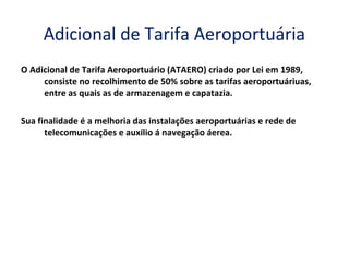 Adicional de Tarifa Aeroportuária
O Adicional de Tarifa Aeroportuário (ATAERO) criado por Lei em 1989,
consiste no recolhimento de 50% sobre as tarifas aeroportuáriuas,
entre as quais as de armazenagem e capatazia.
Sua finalidade é a melhoria das instalações aeroportuárias e rede de
telecomunicações e auxílio á navegação áerea.
 