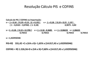 Resolução Cálculo PIS e COFINS
Calculo de PIS / COFINS na Importação:
x = 1 + 0,18 . [ 0,19 + 0,15 . (1 + 0,19) ] x = 1 + 0,18 . [ 0,19 + 0,15 . 1,19 ]
( 1 – 0,0165 – 0,0760) . ( 1- 0,18) 0,9075 . 0,82
x = 1 + 0,18 . [ 0,19 + 0,1785 ] x = 1 + 0,18 . 0,3685 x = 1 + 0,06633 x = 1,06633
0,74415 0,74415 0,74415 0,74415
x = 1,432950346
PIS=R$ 331,42 =C x (VA x X)= 1,65% x (14.017,43 x 1,432950346)
COFINS = R$ 1.526,56=D x (VA x X)=7,60% x (14.017,43 x 1,432950346)
 