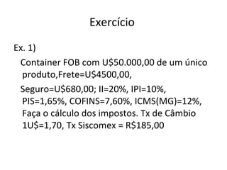 Exercício
Ex. 1)
Container FOB com U$50.000,00 de um único
produto,Frete=U$4500,00,
Seguro=U$680,00; II=20%, IPI=10%,
PIS=1,65%, COFINS=7,60%, ICMS(MG)=12%,
Faça o cálculo dos impostos. Tx de Câmbio
1U$=1,70, Tx Siscomex = R$185,00
 
