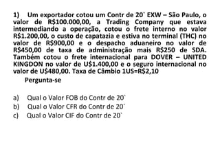 1) Um exportador cotou um Contr de 20` EXW – São Paulo, o
valor de R$100.000,00, a Trading Company que estava
intermediando a operação, cotou o frete interno no valor
R$1.200,00, o custo de capatazia e estiva no terminal (THC) no
valor de R$900,00 e o despacho aduaneiro no valor de
R$450,00 de taxa de administração mais R$250 de SDA.
Também cotou o frete internacional para DOVER – UNITED
KINGDON no valor de U$1.400,00 e o seguro internacional no
valor de U$480,00. Taxa de Câmbio 1US=R$2,10
Pergunta-se
a) Qual o Valor FOB do Contr de 20`
b) Qual o Valor CFR do Contr de 20`
c) Qual o Valor CIF do Contr de 20`
 
