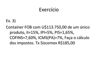Exercício
Ex. 3)
Container FOB com U$113.750,00 de um único
produto, II=15%, IPI=5%, PIS=1,65%,
COFINS=7,60%, ICMS(PA)=7%, Faça o cálculo
dos impostos. Tx Siscomex R$185,00
 