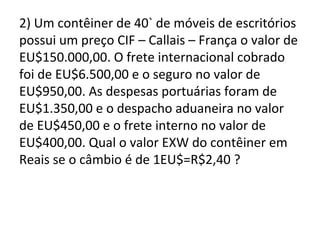 2) Um contêiner de 40` de móveis de escritórios
possui um preço CIF – Callais – França o valor de
EU$150.000,00. O frete internacional cobrado
foi de EU$6.500,00 e o seguro no valor de
EU$950,00. As despesas portuárias foram de
EU$1.350,00 e o despacho aduaneira no valor
de EU$450,00 e o frete interno no valor de
EU$400,00. Qual o valor EXW do contêiner em
Reais se o câmbio é de 1EU$=R$2,40 ?
 